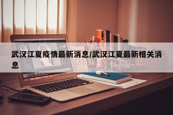 武汉江夏疫情最新消息/武汉江夏最新相关消息