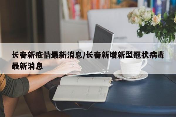 长春新疫情最新消息/长春新增新型冠状病毒最新消息