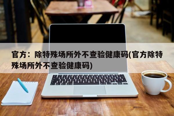 官方:除特殊场所外不查验健康码(官方除特殊场所外不查验健康码)