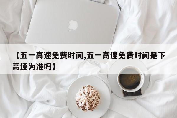 【五一高速免费时间,五一高速免费时间是下高速为准吗】