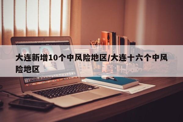 大连新增10个中风险地区/大连十六个中风险地区