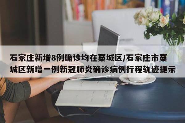 石家庄新增8例确诊均在藁城区/石家庄市藁城区新增一例新冠肺炎确诊病例行程轨迹提示