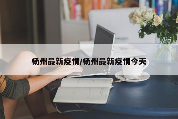 杨州最新疫情/杨州最新疫情今天