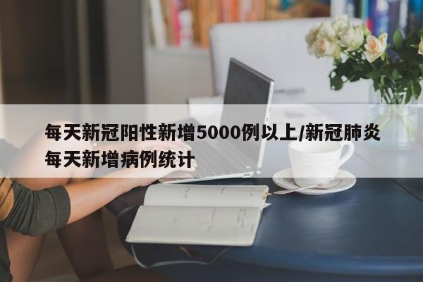 每天新冠阳性新增5000例以上/新冠肺炎每天新增病例统计