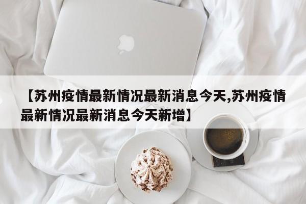 【苏州疫情最新情况最新消息今天,苏州疫情最新情况最新消息今天新增】