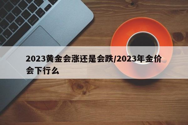 2023黄金会涨还是会跌/2023年金价会下行么