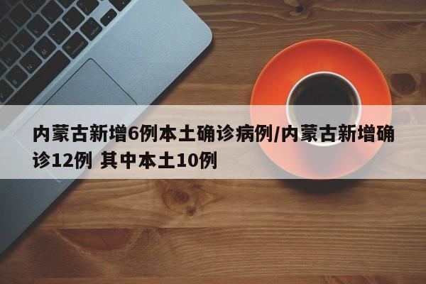 内蒙古新增6例本土确诊病例/内蒙古新增确诊12例 其中本土10例