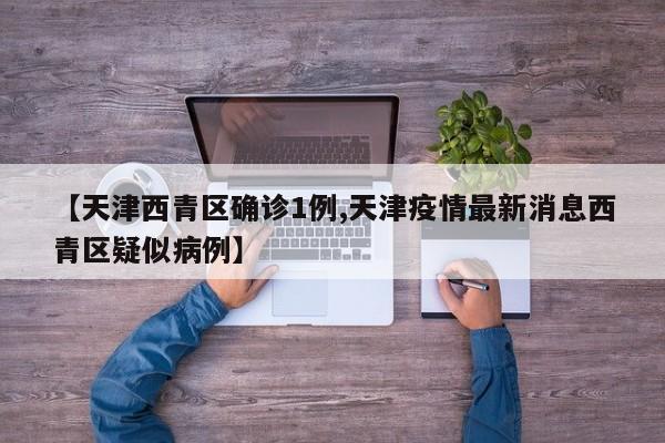 【天津西青区确诊1例,天津疫情最新消息西青区疑似病例】