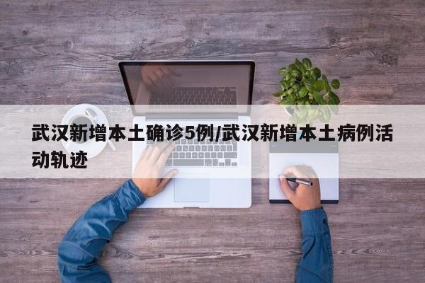 武汉新增本土确诊5例/武汉新增本土病例活动轨迹