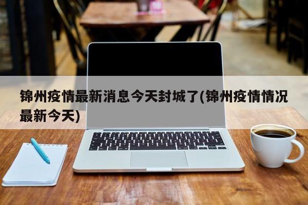 锦州疫情最新消息今天封城了(锦州疫情情况最新今天)