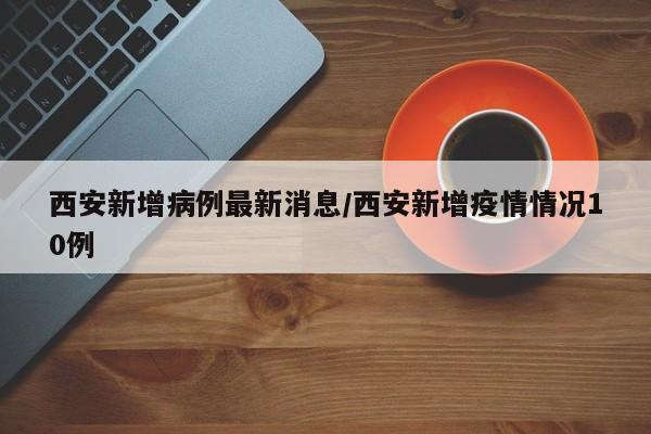 西安新增病例最新消息/西安新增疫情情况10例