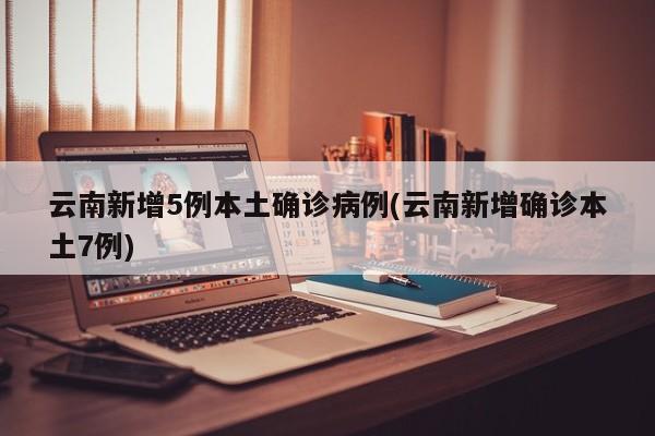 云南新增5例本土确诊病例(云南新增确诊本土7例)