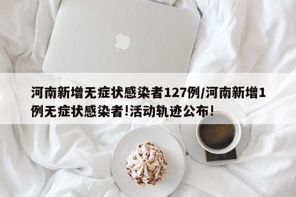 河南新增无症状感染者127例/河南新增1例无症状感染者!活动轨迹公布!