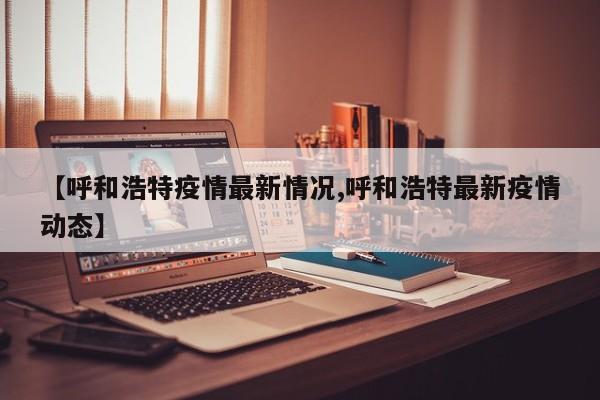 【呼和浩特疫情最新情况,呼和浩特最新疫情动态】