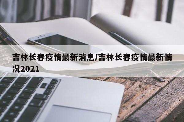 吉林长春疫情最新消息/吉林长春疫情最新情况2021