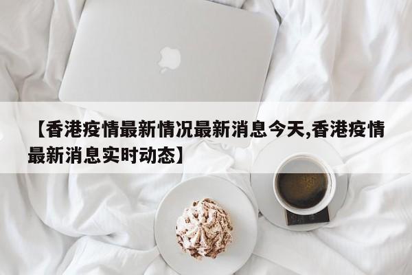 【香港疫情最新情况最新消息今天,香港疫情最新消息实时动态】