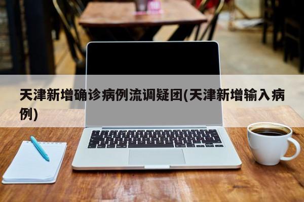 天津新增确诊病例流调疑团(天津新增输入病例)