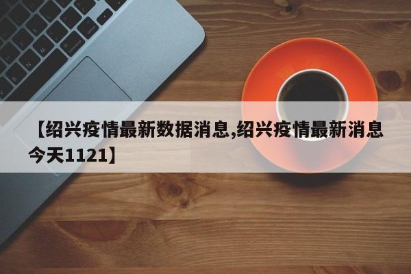 【绍兴疫情最新数据消息,绍兴疫情最新消息今天1121】