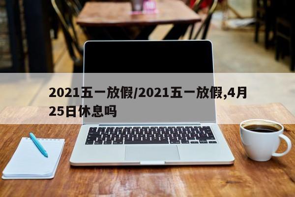 2021五一放假/2021五一放假,4月25日休息吗