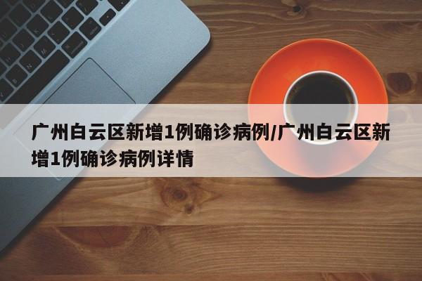 广州白云区新增1例确诊病例/广州白云区新增1例确诊病例详情