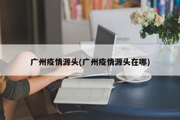 广州疫情源头(广州疫情源头在哪)