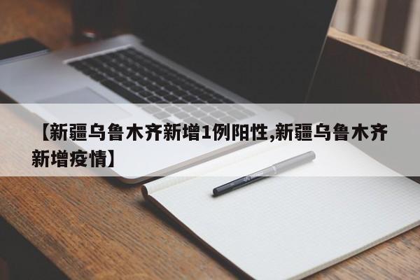 【新疆乌鲁木齐新增1例阳性,新疆乌鲁木齐新增疫情】