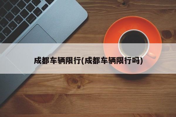 成都车辆限行(成都车辆限行吗)