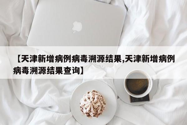 【天津新增病例病毒溯源结果,天津新增病例病毒溯源结果查询】