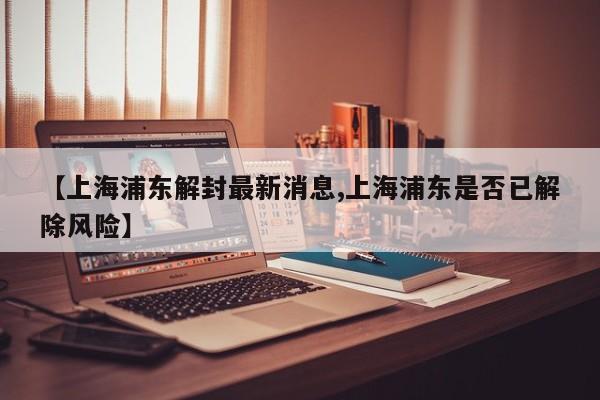 【上海浦东解封最新消息,上海浦东是否已解除风险】