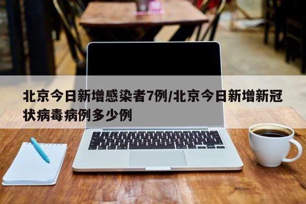 北京今日新增感染者7例/北京今日新增新冠状病毒病例多少例