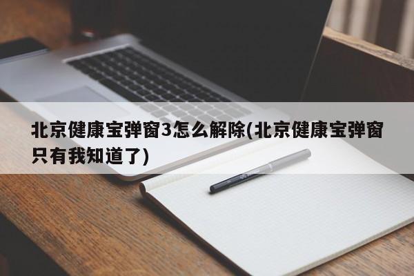北京健康宝弹窗3怎么解除(北京健康宝弹窗只有我知道了)