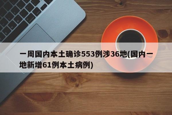一周国内本土确诊553例涉36地(国内一地新增61例本土病例)
