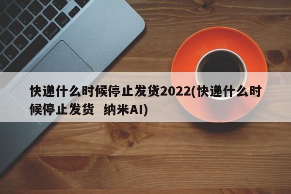 快递什么时候停止发货2022(快递什么时候停止发货 纳米AI)