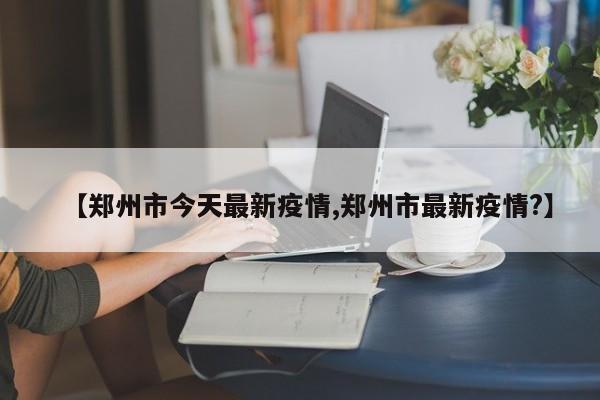 【郑州市今天最新疫情,郑州市最新疫情?】