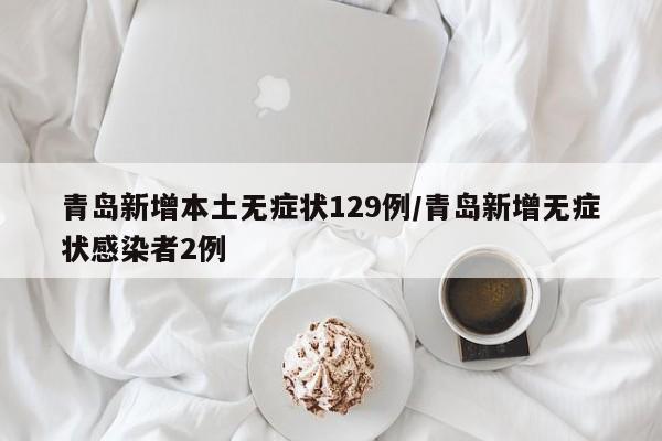 青岛新增本土无症状129例/青岛新增无症状感染者2例
