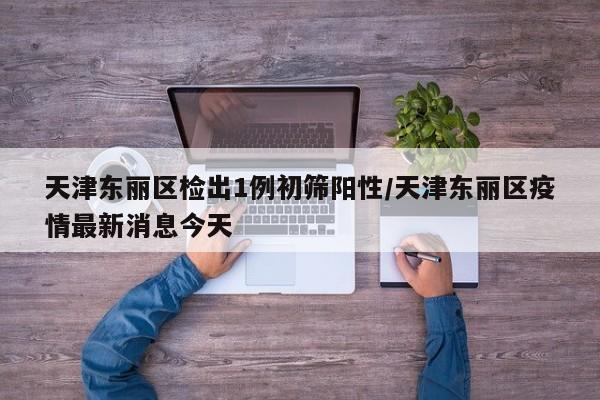 天津东丽区检出1例初筛阳性/天津东丽区疫情最新消息今天