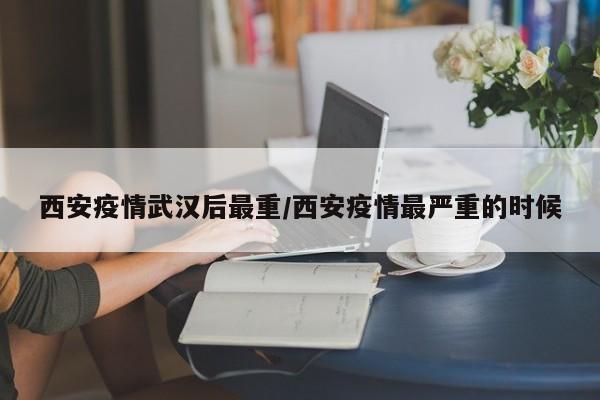 西安疫情武汉后最重/西安疫情最严重的时候