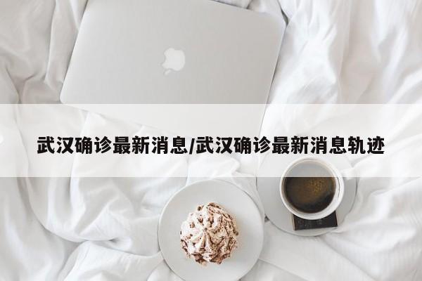 武汉确诊最新消息/武汉确诊最新消息轨迹