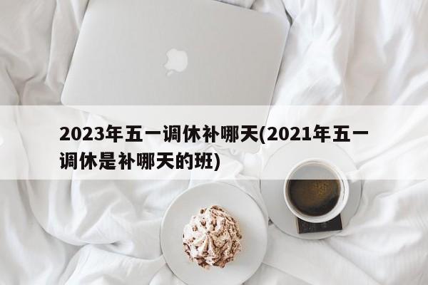2023年五一调休补哪天(2021年五一调休是补哪天的班)
