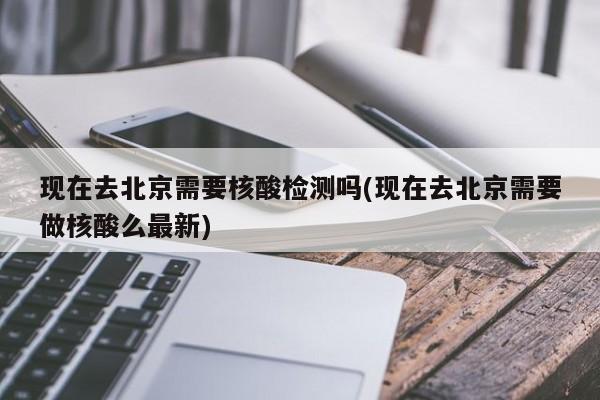 现在去北京需要核酸检测吗(现在去北京需要做核酸么最新)