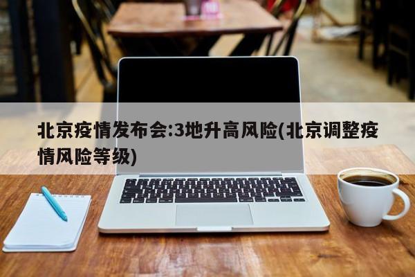 北京疫情发布会:3地升高风险(北京调整疫情风险等级)