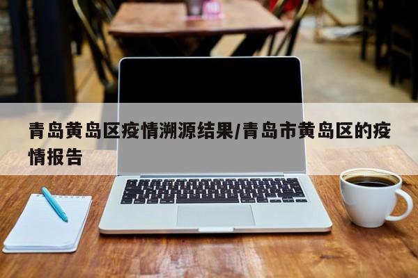 青岛黄岛区疫情溯源结果/青岛市黄岛区的疫情报告