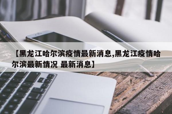【黑龙江哈尔滨疫情最新消息,黑龙江疫情哈尔滨最新情况 最新消息】