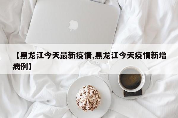 【黑龙江今天最新疫情,黑龙江今天疫情新增病例】