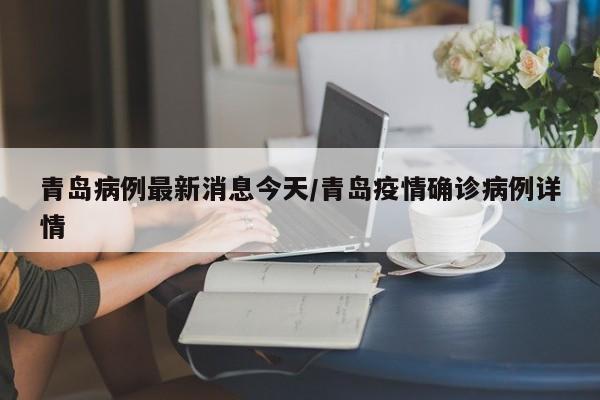 青岛病例最新消息今天/青岛疫情确诊病例详情