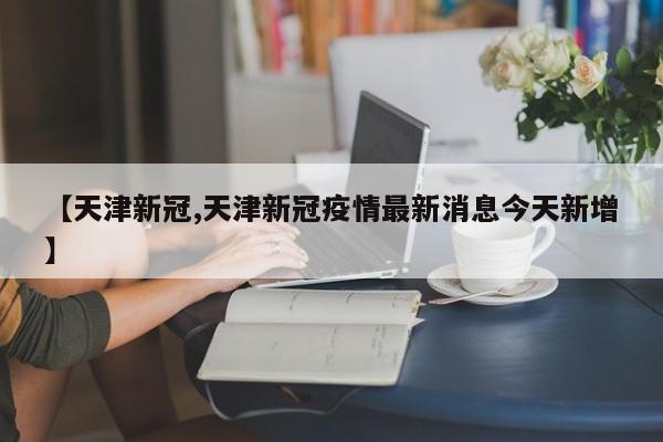 【天津新冠,天津新冠疫情最新消息今天新增】
