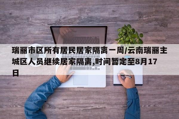 瑞丽市区所有居民居家隔离一周/云南瑞丽主城区人员继续居家隔离,时间暂定至8月17日
