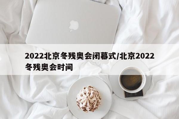 2022北京冬残奥会闭幕式/北京2022冬残奥会时间