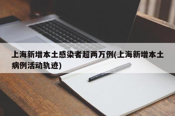 上海新增本土感染者超两万例(上海新增本土病例活动轨迹)