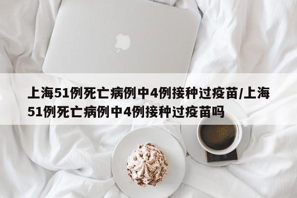上海51例死亡病例中4例接种过疫苗/上海51例死亡病例中4例接种过疫苗吗